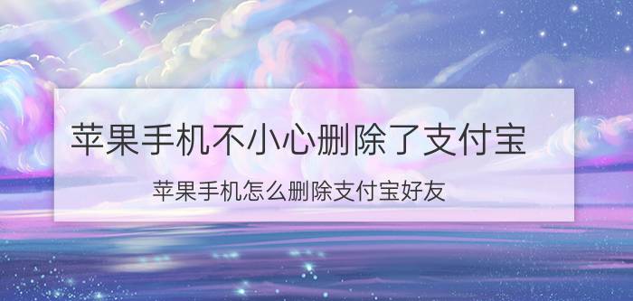 苹果手机不小心删除了支付宝 苹果手机怎么删除支付宝好友？